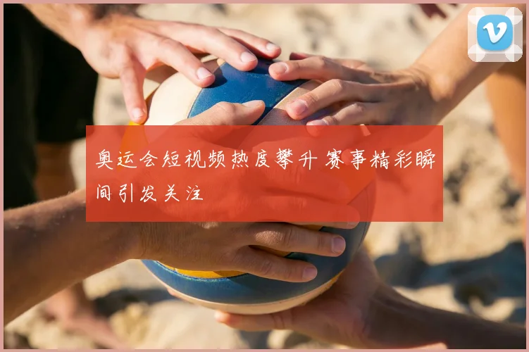 奥运会短视频热度攀升 赛事精彩瞬间引发关注
