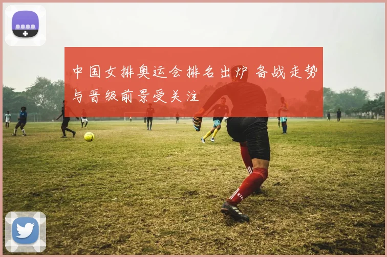 中国女排奥运会排名出炉 备战走势与晋级前景受关注