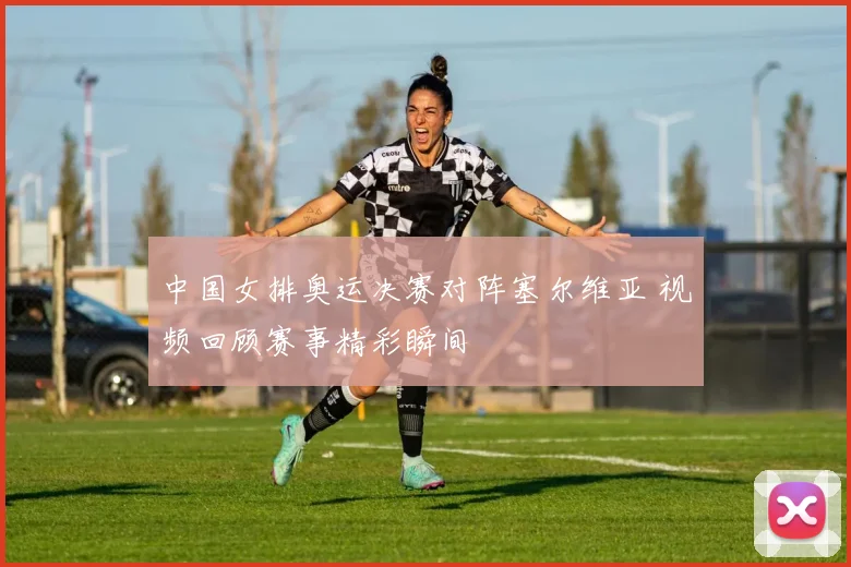 中国女排奥运决赛对阵塞尔维亚 视频回顾赛事精彩瞬间