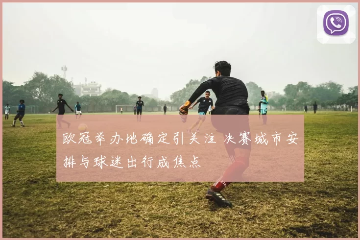 欧冠举办地确定引关注 决赛城市安排与球迷出行成焦点