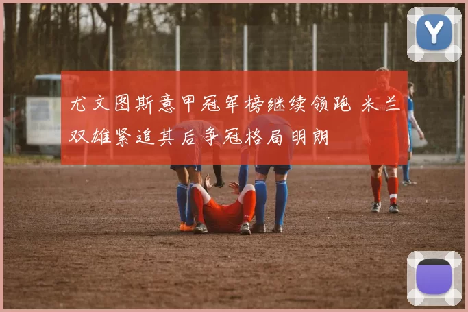 尤文图斯意甲冠军榜继续领跑 米兰双雄紧追其后争冠格局明朗