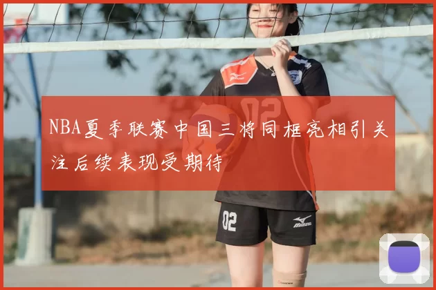 NBA夏季联赛中国三将同框亮相引关注后续表现受期待