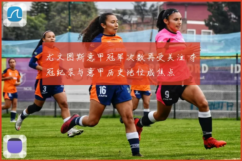 尤文图斯意甲冠军次数再受关注 夺冠纪录与意甲历史地位成焦点