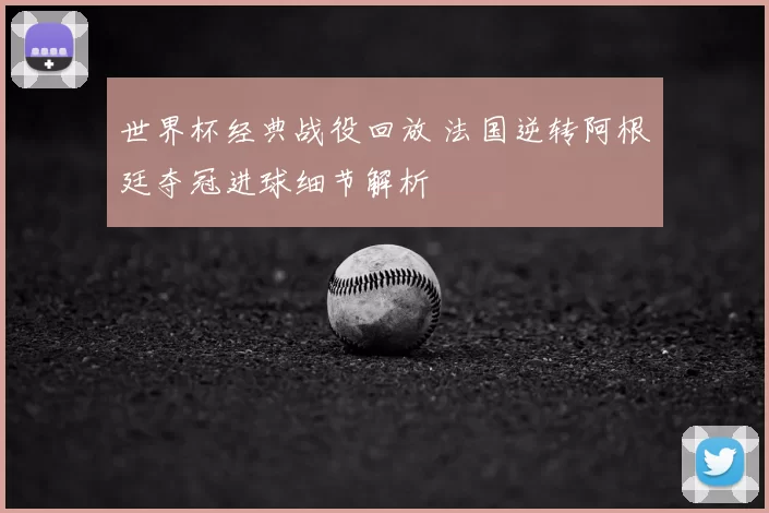 世界杯经典战役回放 法国逆转阿根廷夺冠进球细节解析