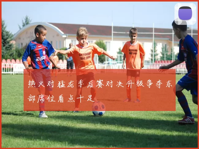 热火对猛龙季后赛对决升级争夺东部席位看点十足