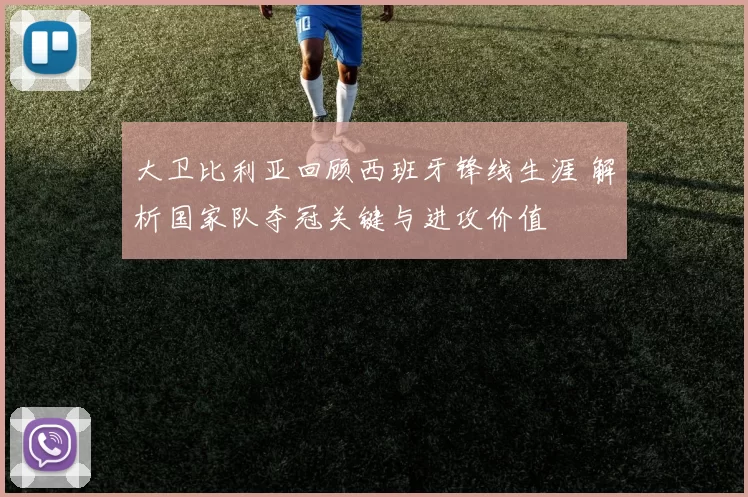 大卫比利亚回顾西班牙锋线生涯 解析国家队夺冠关键与进攻价值