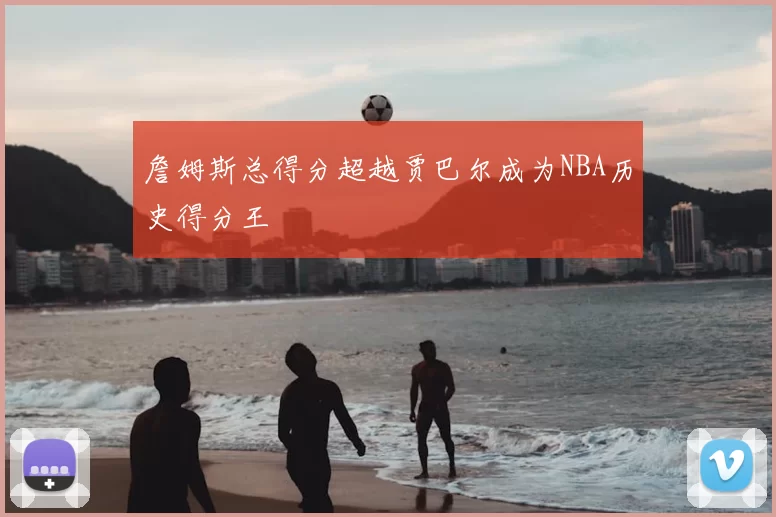 詹姆斯总得分超越贾巴尔成为NBA历史得分王