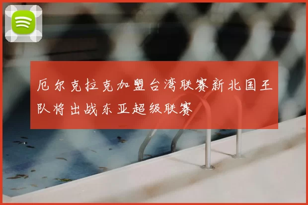 厄尔克拉克加盟台湾联赛新北国王队将出战东亚超级联赛