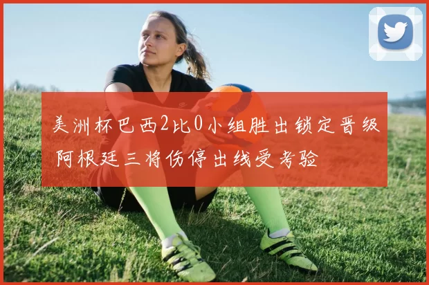 美洲杯巴西2比0小组胜出锁定晋级 阿根廷三将伤停出线受考验