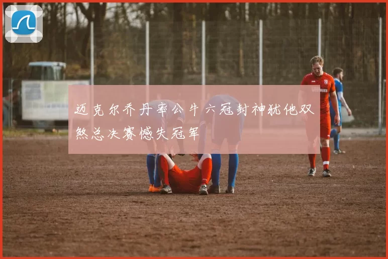 迈克尔乔丹率公牛六冠封神犹他双煞总决赛憾失冠军