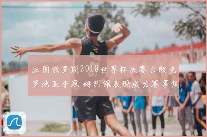 法国俄罗斯2018世界杯决赛击败克罗地亚夺冠 姆巴佩表现成为赛事焦点