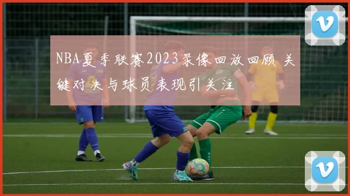 NBA夏季联赛2023录像回放回顾 关键对决与球员表现引关注