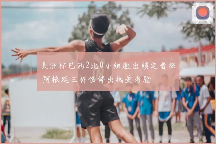 美洲杯巴西2比0小组胜出锁定晋级 阿根廷三将伤停出线受考验