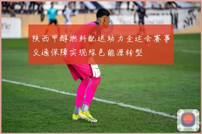 陕西甲醇燃料配送助力全运会赛事交通保障实现绿色能源转型