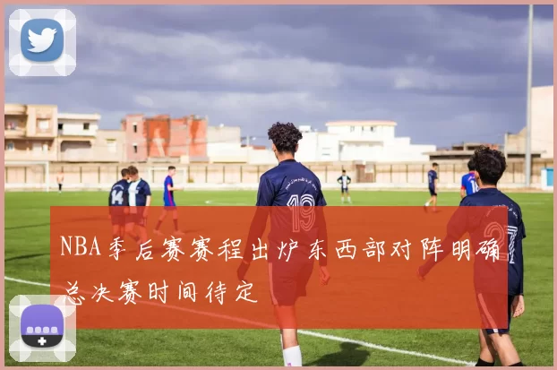 NBA季后赛赛程出炉东西部对阵明确总决赛时间待定
