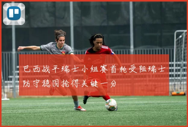 巴西战平瑞士小组赛首轮受阻瑞士防守稳固抢得关键一分