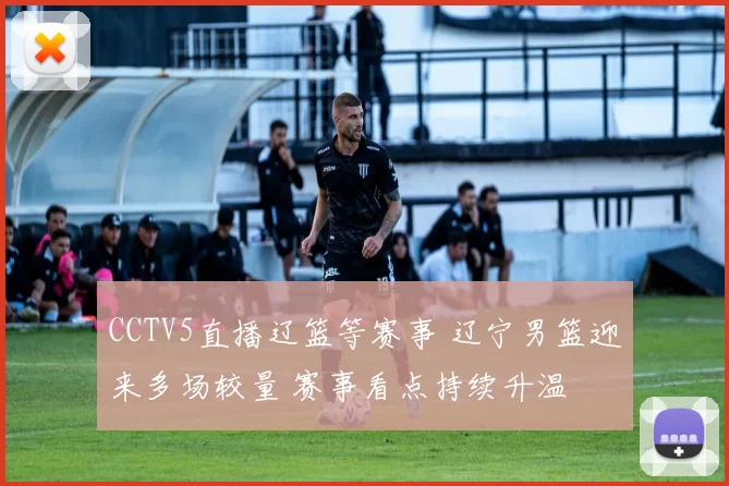 CCTV5直播辽篮等赛事 辽宁男篮迎来多场较量 赛事看点持续升温