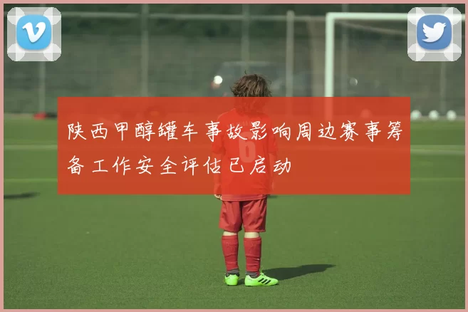 陕西甲醇罐车事故影响周边赛事筹备工作安全评估已启动