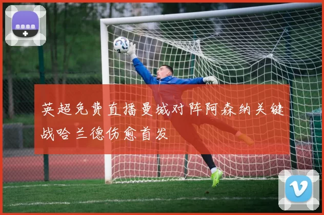 英超免费直播曼城对阵阿森纳关键战哈兰德伤愈首发