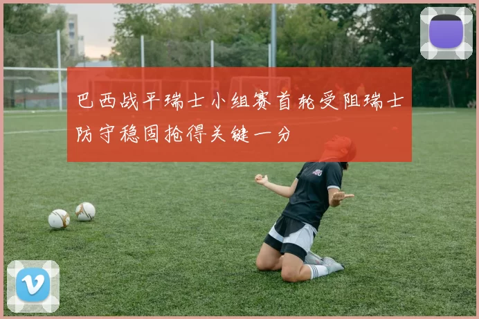 巴西战平瑞士小组赛首轮受阻瑞士防守稳固抢得关键一分