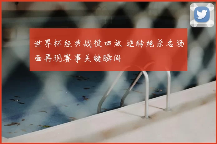 世界杯经典战役回放 逆转绝杀名场面再现赛事关键瞬间