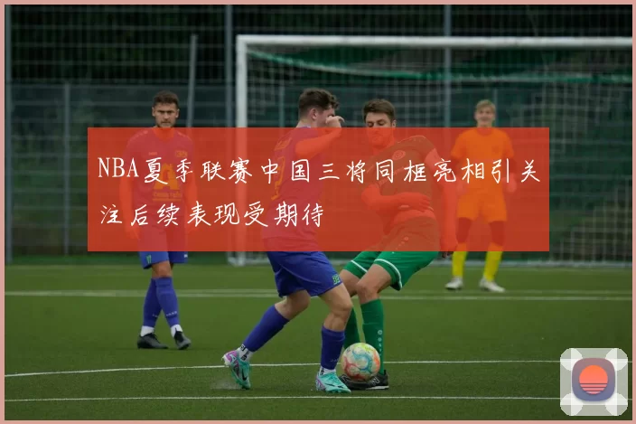 NBA夏季联赛中国三将同框亮相引关注后续表现受期待