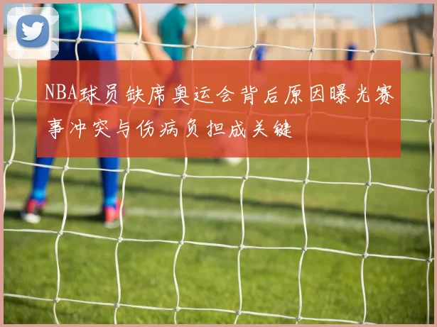 NBA球员缺席奥运会背后原因曝光赛事冲突与伤病负担成关键