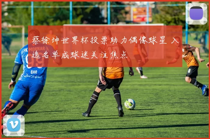 蔡徐坤世界杯投票助力偶像球星 入选名单成球迷关注焦点