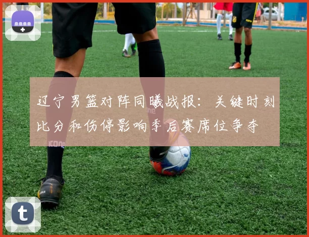 辽宁男篮对阵同曦战报：关键时刻比分和伤停影响季后赛席位争夺