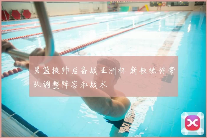 男篮换帅后备战亚洲杯 新教练将带队调整阵容和战术