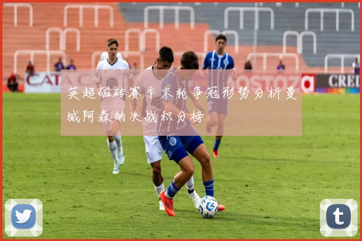 英超磁砖赛季末轮争冠形势分析曼城阿森纳决战积分榜