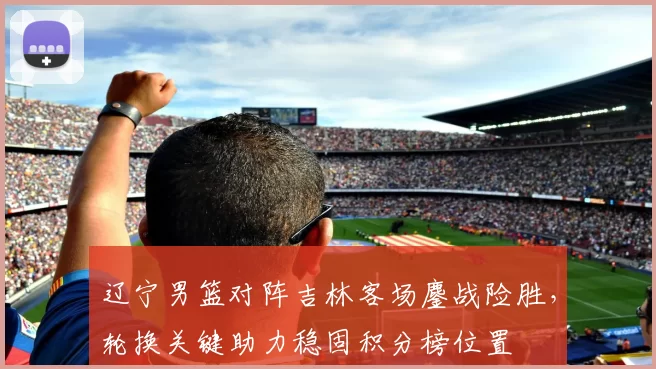 辽宁男篮对阵吉林客场鏖战险胜,轮换关键助力稳固积分榜位置