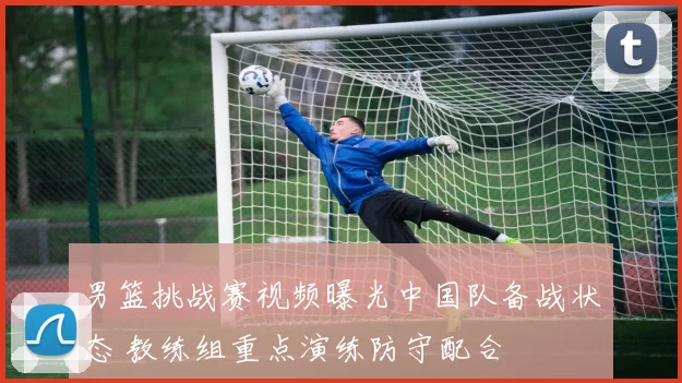 男篮挑战赛视频曝光中国队备战状态 教练组重点演练防守配合