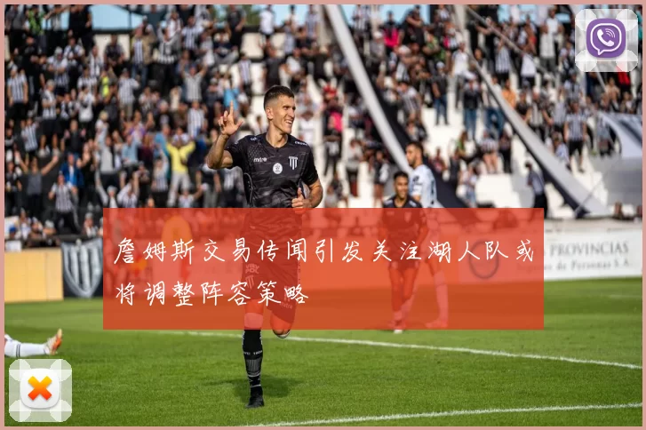 詹姆斯交易传闻引发关注湖人队或将调整阵容策略