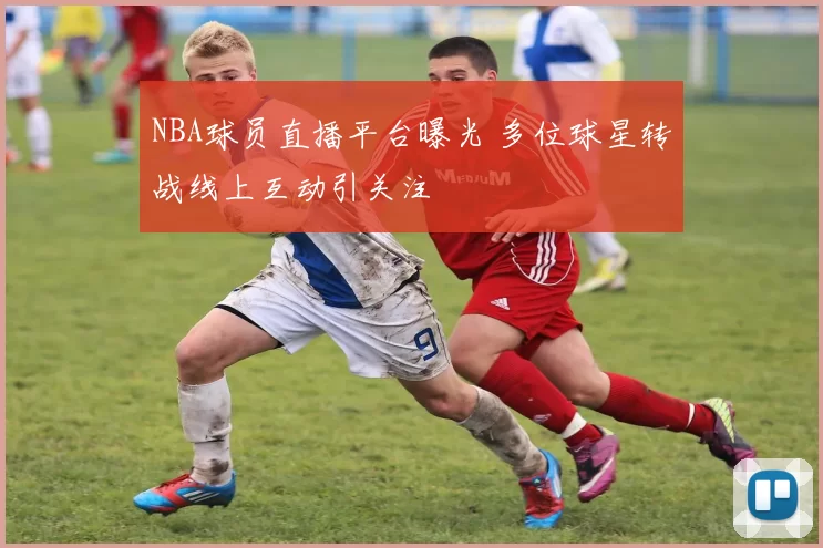 NBA球员直播平台曝光 多位球星转战线上互动引关注