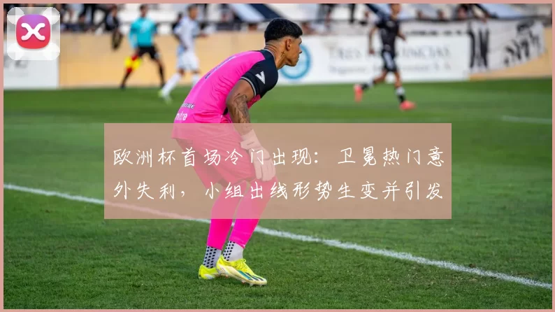 欧洲杯首场冷门出现：卫冕热门意外失利，小组出线形势生变并引发关注