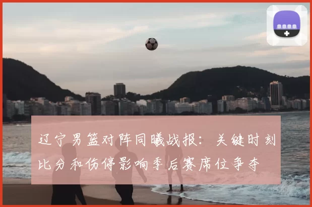 辽宁男篮对阵同曦战报：关键时刻比分和伤停影响季后赛席位争夺