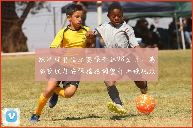 欧洲杯首场比赛噪音达98分贝，赛场管理与安保措施调整并加强观众指引