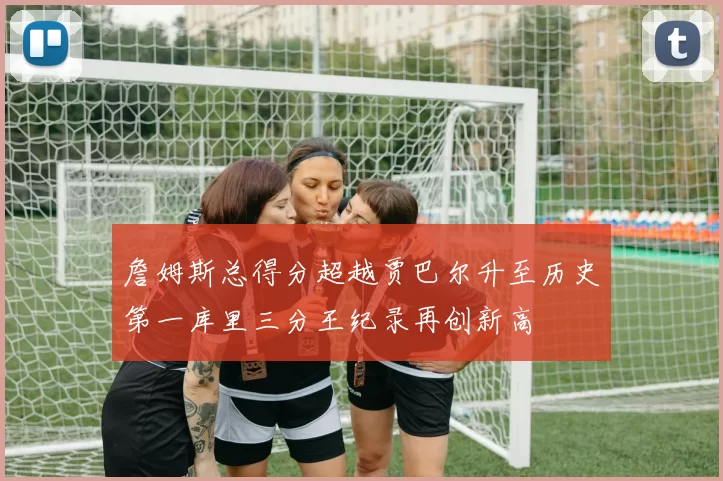 詹姆斯总得分超越贾巴尔升至历史第一库里三分王纪录再创新高