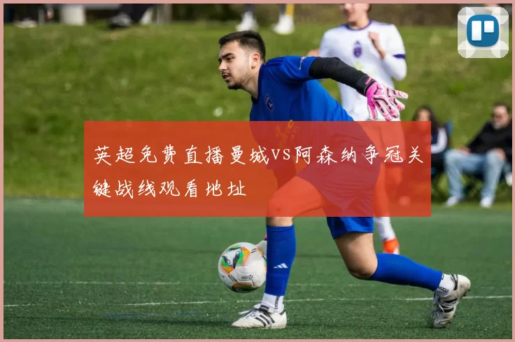 英超免费直播曼城vs阿森纳争冠关键战线观看地址