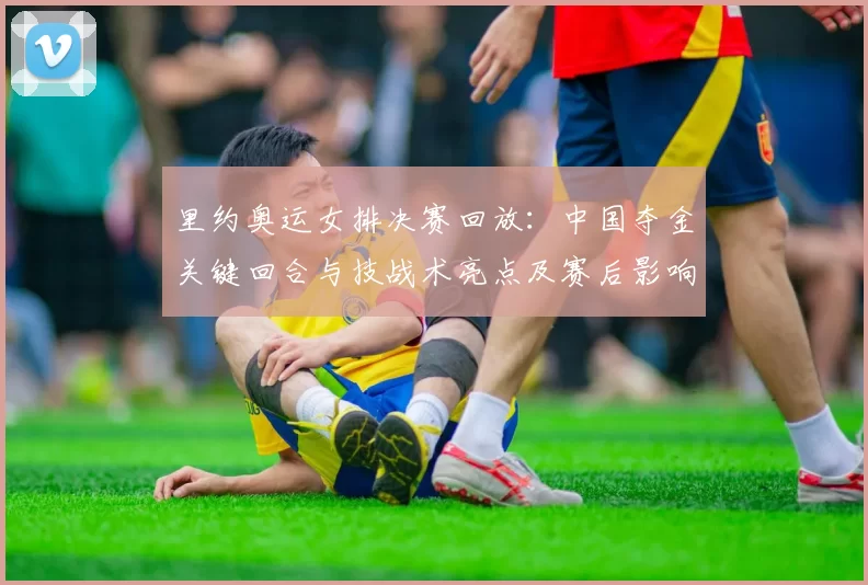 里约奥运女排决赛回放：中国夺金关键回合与技战术亮点及赛后影响