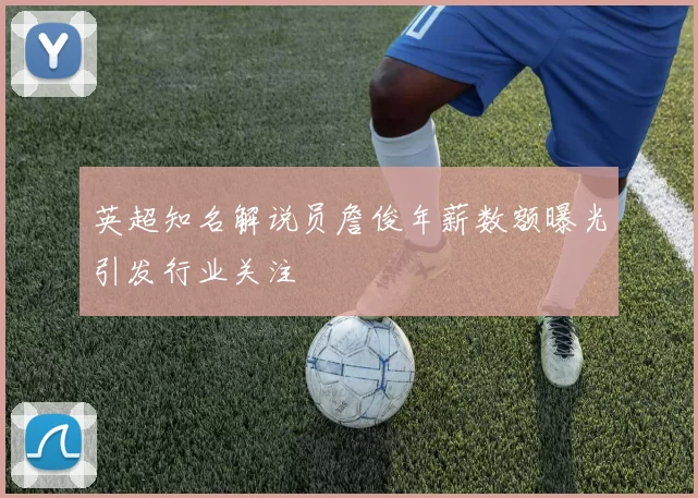 英超知名解说员詹俊年薪数额曝光引发行业关注