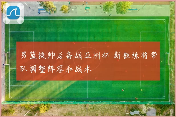 男篮换帅后备战亚洲杯 新教练将带队调整阵容和战术